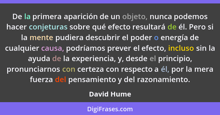 De la primera aparición de un objeto, nunca podemos hacer conjeturas sobre qué efecto resultará de él. Pero si la mente pudiera descubrir... - David Hume