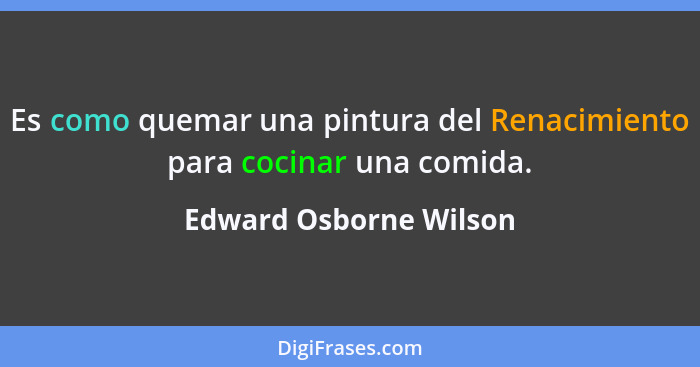 Es como quemar una pintura del Renacimiento para cocinar una comida.... - Edward Osborne Wilson