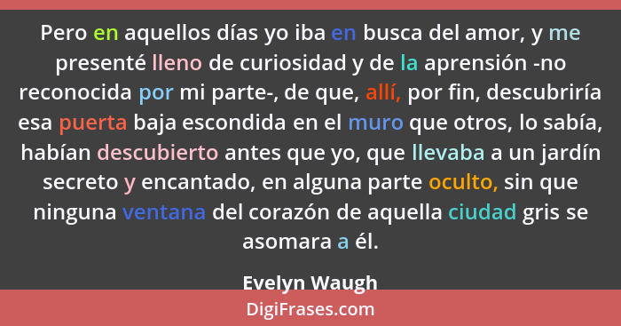 Pero en aquellos días yo iba en busca del amor, y me presenté lleno de curiosidad y de la aprensión -no reconocida por mi parte-, de qu... - Evelyn Waugh