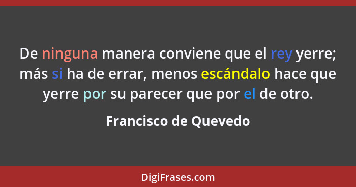 De ninguna manera conviene que el rey yerre; más si ha de errar, menos escándalo hace que yerre por su parecer que por el de ot... - Francisco de Quevedo