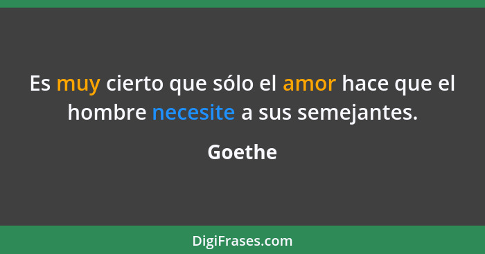 Es muy cierto que sólo el amor hace que el hombre necesite a sus semejantes.... - Goethe