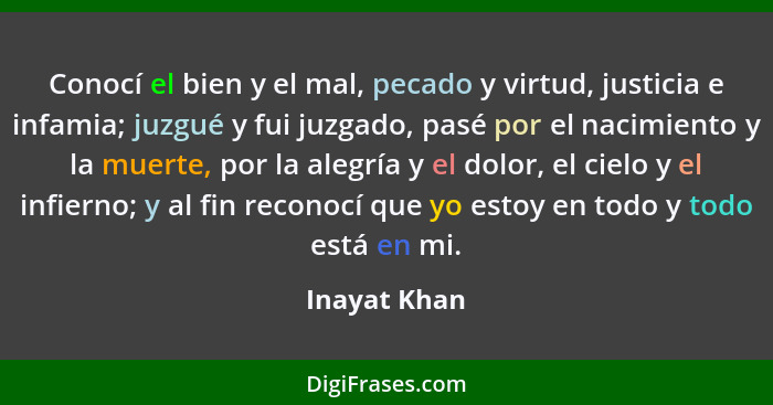 Conocí el bien y el mal, pecado y virtud, justicia e infamia; juzgué y fui juzgado, pasé por el nacimiento y la muerte, por la alegría y... - Inayat Khan