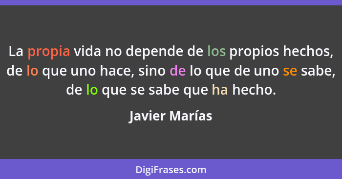 La propia vida no depende de los propios hechos, de lo que uno hace, sino de lo que de uno se sabe, de lo que se sabe que ha hecho.... - Javier Marías