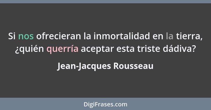 Si nos ofrecieran la inmortalidad en la tierra, ¿quién querría aceptar esta triste dádiva?... - Jean-Jacques Rousseau