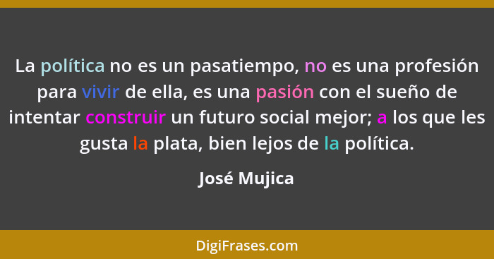 La política no es un pasatiempo, no es una profesión para vivir de ella, es una pasión con el sueño de intentar construir un futuro soci... - José Mujica