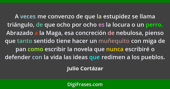 A veces me convenzo de que la estupidez se llama triángulo, de que ocho por ocho es la locura o un perro. Abrazado a la Maga, esa con... - Julio Cortázar