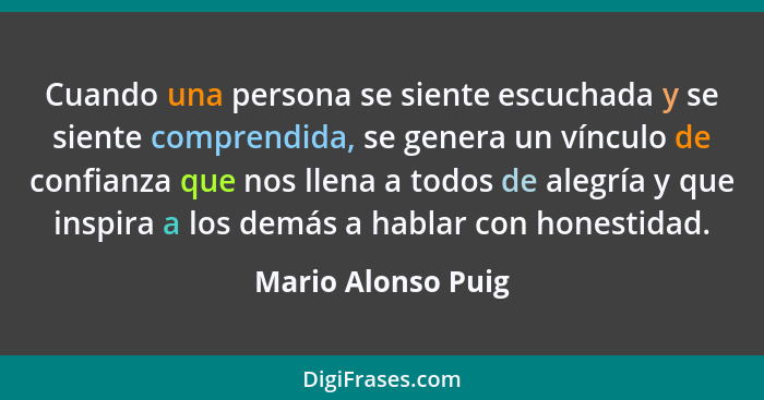 Cuando una persona se siente escuchada y se siente comprendida, se genera un vínculo de confianza que nos llena a todos de alegría... - Mario Alonso Puig