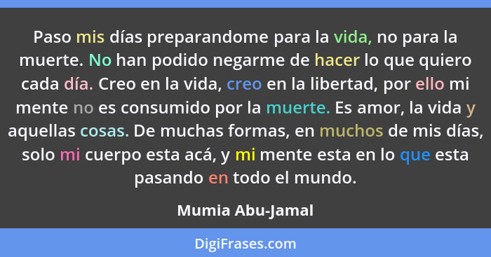 Paso mis días preparandome para la vida, no para la muerte. No han podido negarme de hacer lo que quiero cada día. Creo en la vida,... - Mumia Abu-Jamal