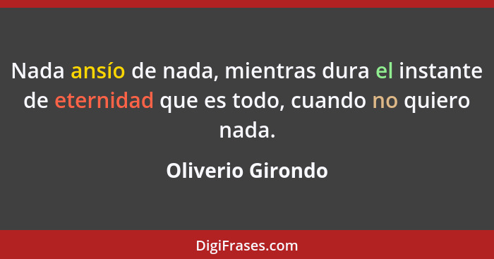 Nada ansío de nada, mientras dura el instante de eternidad que es todo, cuando no quiero nada.... - Oliverio Girondo