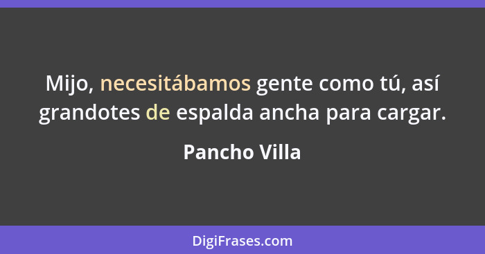 Mijo, necesitábamos gente como tú, así grandotes de espalda ancha para cargar.... - Pancho Villa