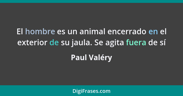 El hombre es un animal encerrado en el exterior de su jaula. Se agita fuera de sí... - Paul Valéry