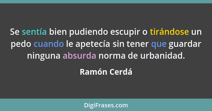 Se sentía bien pudiendo escupir o tirándose un pedo cuando le apetecía sin tener que guardar ninguna absurda norma de urbanidad.... - Ramón Cerdá