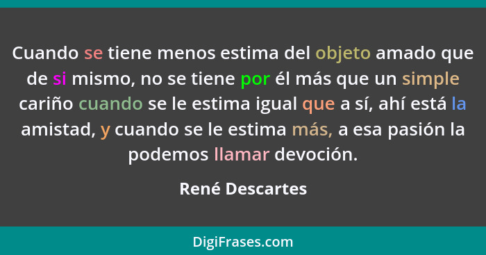 Cuando se tiene menos estima del objeto amado que de si mismo, no se tiene por él más que un simple cariño cuando se le estima igual... - René Descartes