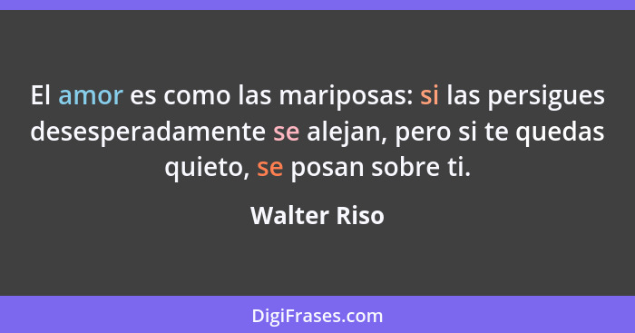 El amor es como las mariposas: si las persigues desesperadamente se alejan, pero si te quedas quieto, se posan sobre ti.... - Walter Riso