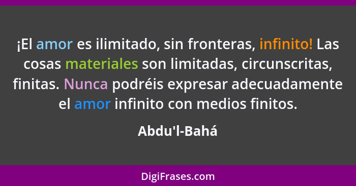 ¡El amor es ilimitado, sin fronteras, infinito! Las cosas materiales son limitadas, circunscritas, finitas. Nunca podréis expresar a... - Abdu'l-Bahá