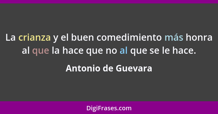 La crianza y el buen comedimiento más honra al que la hace que no al que se le hace.... - Antonio de Guevara