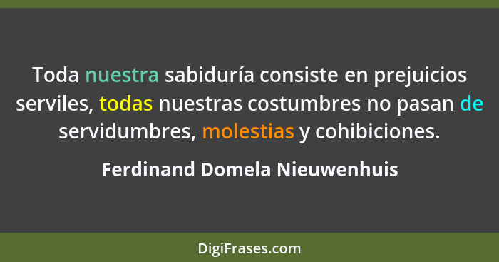 Toda nuestra sabiduría consiste en prejuicios serviles, todas nuestras costumbres no pasan de servidumbres, molestias y... - Ferdinand Domela Nieuwenhuis