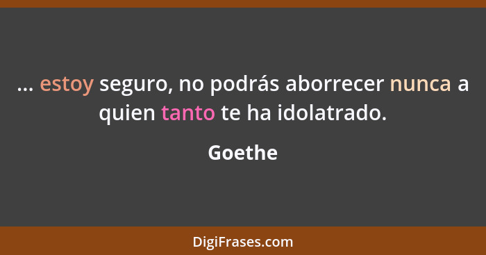 ... estoy seguro, no podrás aborrecer nunca a quien tanto te ha idolatrado.... - Goethe