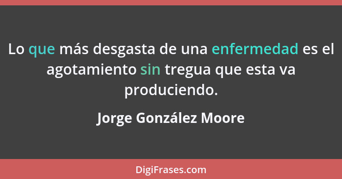 Lo que más desgasta de una enfermedad es el agotamiento sin tregua que esta va produciendo.... - Jorge González Moore