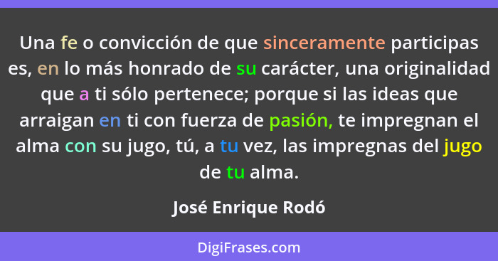 Una fe o convicción de que sinceramente participas es, en lo más honrado de su carácter, una originalidad que a ti sólo pertenece;... - José Enrique Rodó