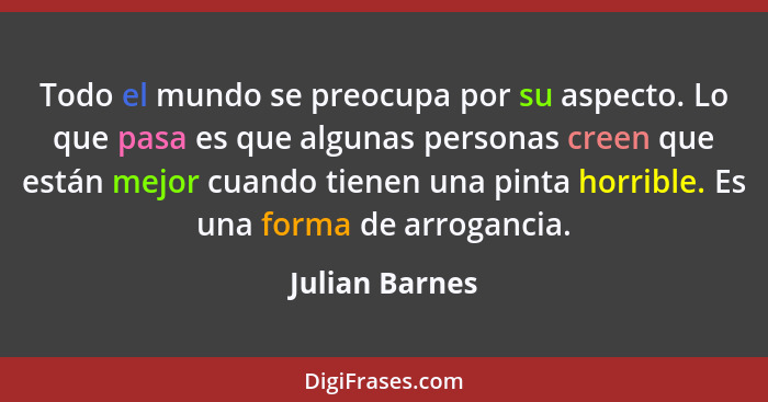 Todo el mundo se preocupa por su aspecto. Lo que pasa es que algunas personas creen que están mejor cuando tienen una pinta horrible.... - Julian Barnes