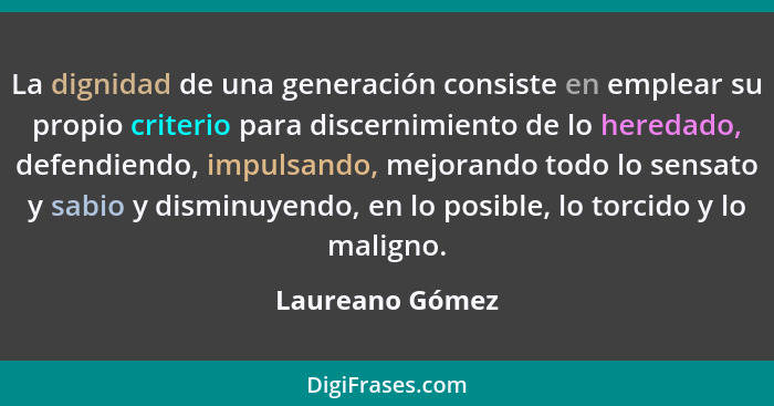 La dignidad de una generación consiste en emplear su propio criterio para discernimiento de lo heredado, defendiendo, impulsando, mej... - Laureano Gómez