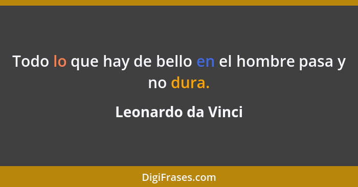 Todo lo que hay de bello en el hombre pasa y no dura.... - Leonardo da Vinci