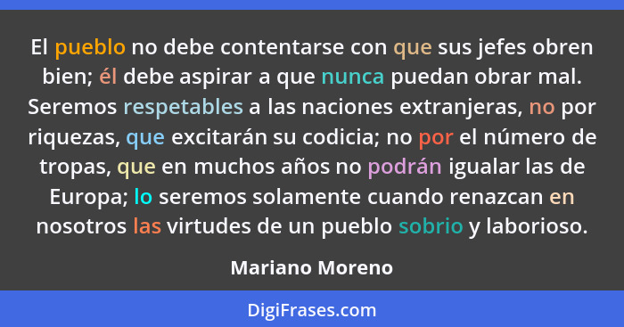 El pueblo no debe contentarse con que sus jefes obren bien; él debe aspirar a que nunca puedan obrar mal. Seremos respetables a las n... - Mariano Moreno