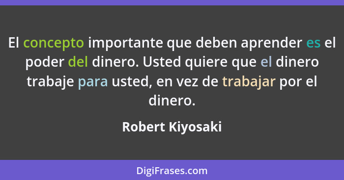 El concepto importante que deben aprender es el poder del dinero. Usted quiere que el dinero trabaje para usted, en vez de trabajar... - Robert Kiyosaki