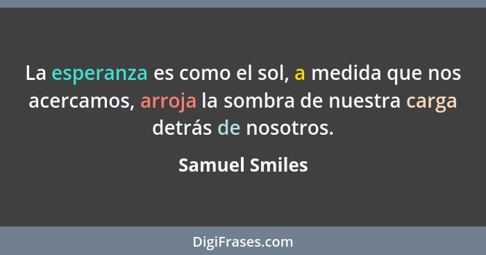 La esperanza es como el sol, a medida que nos acercamos, arroja la sombra de nuestra carga detrás de nosotros.... - Samuel Smiles