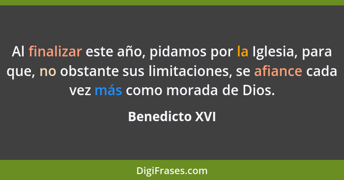 Al finalizar este año, pidamos por la Iglesia, para que, no obstante sus limitaciones, se afiance cada vez más como morada de Dios.... - Benedicto XVI