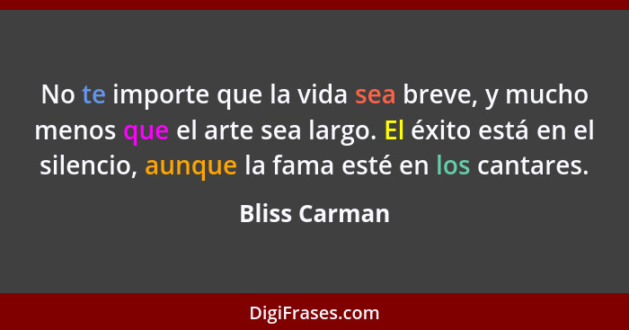 No te importe que la vida sea breve, y mucho menos que el arte sea largo. El éxito está en el silencio, aunque la fama esté en los cant... - Bliss Carman