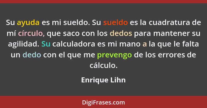 Su ayuda es mi sueldo. Su sueldo es la cuadratura de mí círculo, que saco con los dedos para mantener su agilidad. Su calculadora es mi... - Enrique Lihn