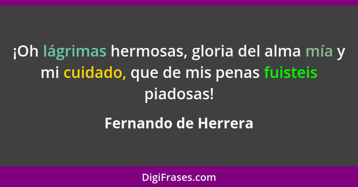 ¡Oh lágrimas hermosas, gloria del alma mía y mi cuidado, que de mis penas fuisteis piadosas!... - Fernando de Herrera