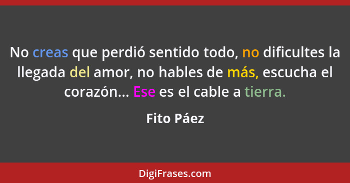 No creas que perdió sentido todo, no dificultes la llegada del amor, no hables de más, escucha el corazón... Ese es el cable a tierra.... - Fito Páez