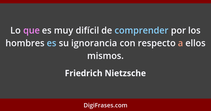 Lo que es muy difícil de comprender por los hombres es su ignorancia con respecto a ellos mismos.... - Friedrich Nietzsche