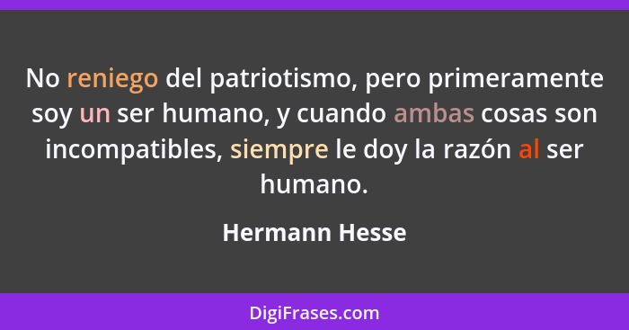 No reniego del patriotismo, pero primeramente soy un ser humano, y cuando ambas cosas son incompatibles, siempre le doy la razón al se... - Hermann Hesse