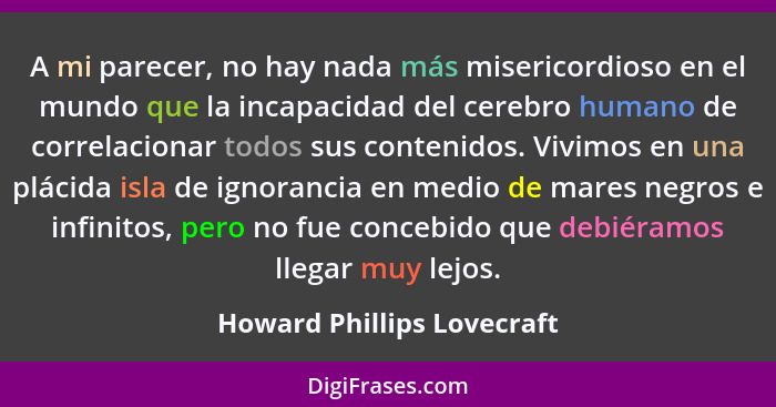A mi parecer, no hay nada más misericordioso en el mundo que la incapacidad del cerebro humano de correlacionar todos sus... - Howard Phillips Lovecraft