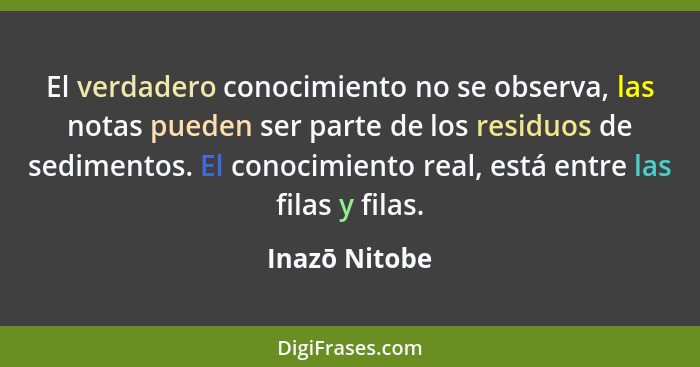 El verdadero conocimiento no se observa, las notas pueden ser parte de los residuos de sedimentos. El conocimiento real, está entre las... - Inazō Nitobe