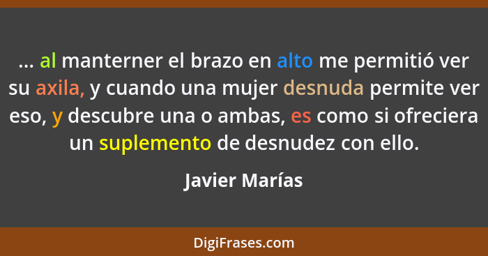 ... al manterner el brazo en alto me permitió ver su axila, y cuando una mujer desnuda permite ver eso, y descubre una o ambas, es com... - Javier Marías