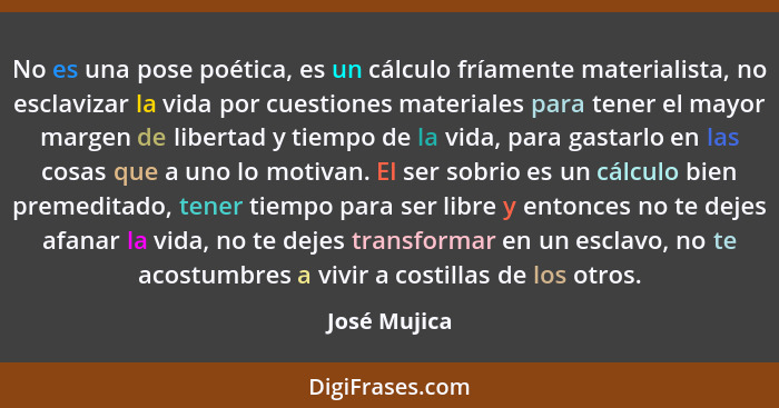 No es una pose poética, es un cálculo fríamente materialista, no esclavizar la vida por cuestiones materiales para tener el mayor margen... - José Mujica