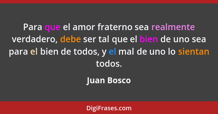 Para que el amor fraterno sea realmente verdadero, debe ser tal que el bien de uno sea para el bien de todos, y el mal de uno lo sientan... - Juan Bosco