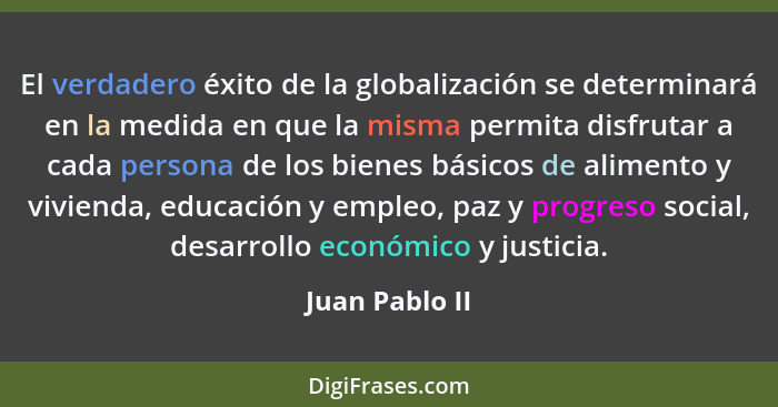 El verdadero éxito de la globalización se determinará en la medida en que la misma permita disfrutar a cada persona de los bienes bási... - Juan Pablo II