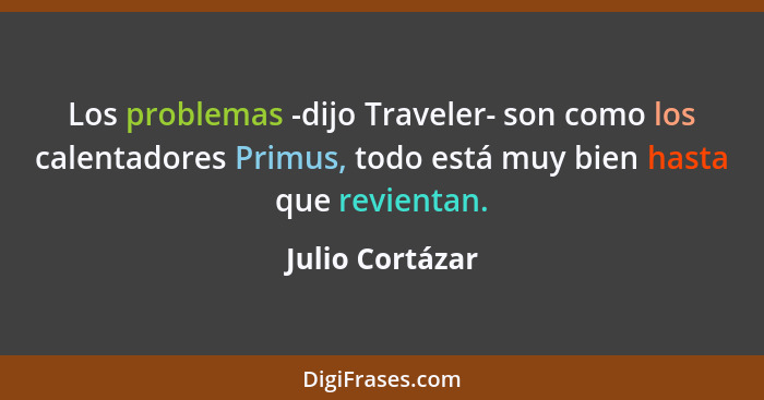 Los problemas -dijo Traveler- son como los calentadores Primus, todo está muy bien hasta que revientan.... - Julio Cortázar