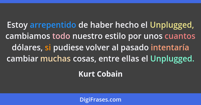 Estoy arrepentido de haber hecho el Unplugged, cambiamos todo nuestro estilo por unos cuantos dólares, si pudiese volver al pasado inten... - Kurt Cobain