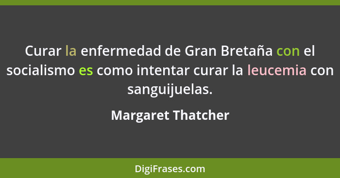 Curar la enfermedad de Gran Bretaña con el socialismo es como intentar curar la leucemia con sanguijuelas.... - Margaret Thatcher