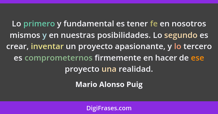 Lo primero y fundamental es tener fe en nosotros mismos y en nuestras posibilidades. Lo segundo es crear, inventar un proyecto apa... - Mario Alonso Puig