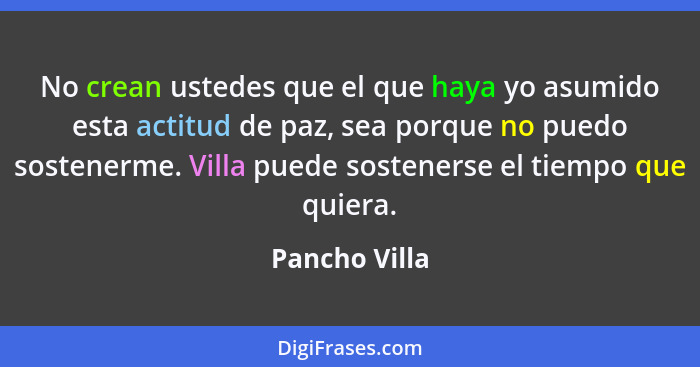 No crean ustedes que el que haya yo asumido esta actitud de paz, sea porque no puedo sostenerme. Villa puede sostenerse el tiempo que q... - Pancho Villa