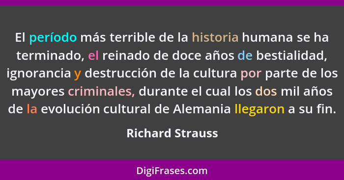 El período más terrible de la historia humana se ha terminado, el reinado de doce años de bestialidad, ignorancia y destrucción de l... - Richard Strauss