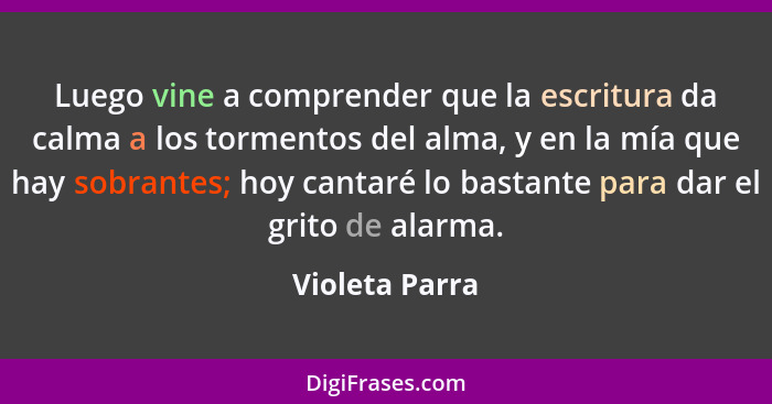 Luego vine a comprender que la escritura da calma a los tormentos del alma, y en la mía que hay sobrantes; hoy cantaré lo bastante par... - Violeta Parra